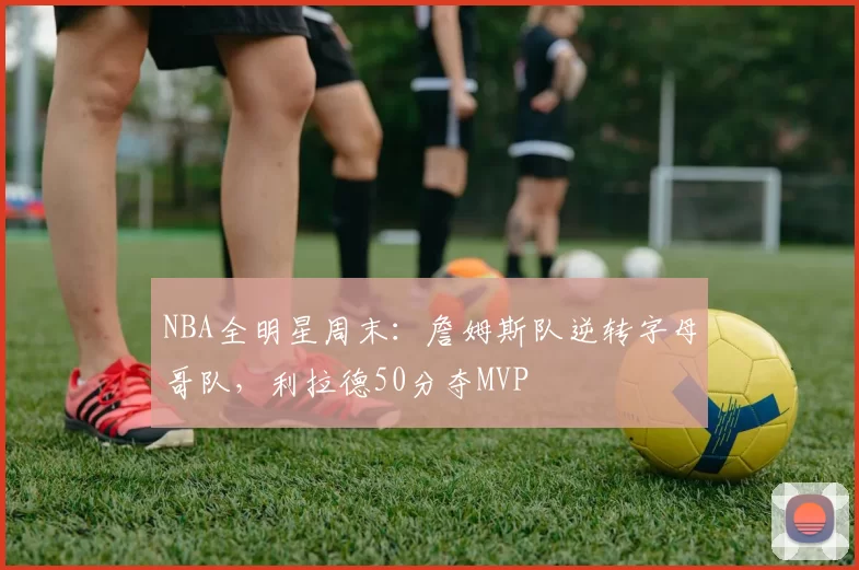 NBA全明星周末：詹姆斯队逆转字母哥队，利拉德50分夺MVP